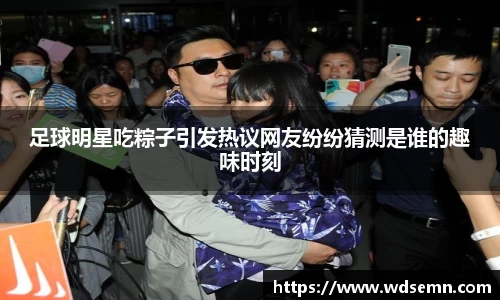 足球明星吃粽子引发热议网友纷纷猜测是谁的趣味时刻